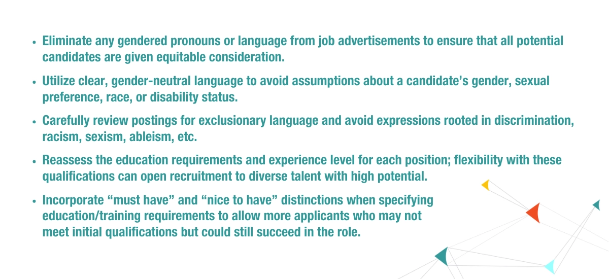 Eliminate any gendered pronouns or language from job advertisements to ensure that all potential candidates are given equitable consideration. Utilize clear, gender-neutral language to avoid assumptions about a candidate’s gender, sexual preference, race, or disability status. Carefully review postings for exclusionary language and avoid expressions rooted in discrimination, racism, sexism, ableism, etc. Reassess the education requirements and experience level for each position; flexibility with these qualifications can open recruitment to diverse talent with high potential. Incorporate “must have” and “nice to have” distinctions when specifying education/training requirements to allow more applicants who may not meet initial qualifications but could still succeed in the role.